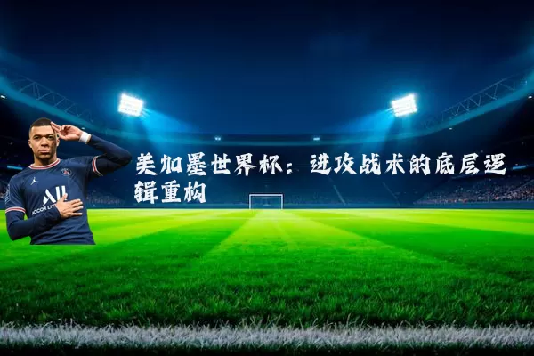美加墨世界杯:进攻战术的底层逻辑重构