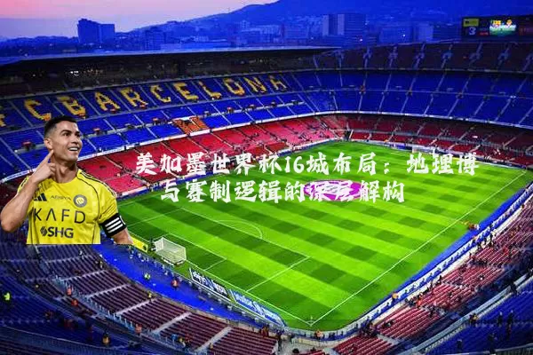 美加墨世界杯16城布局:地理博弈与赛制逻辑的深层解构