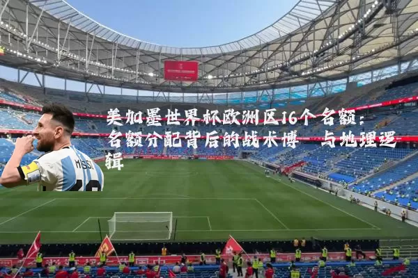 美加墨世界杯欧洲区16个名额:名额分配背后的战术博弈与地理逻辑