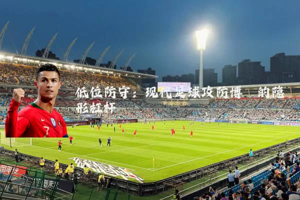 低位防守:现代足球攻防博弈的隐形杠杆
