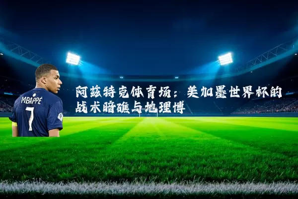 阿兹特克体育场：美加墨世界杯的战术暗礁与地理博弈