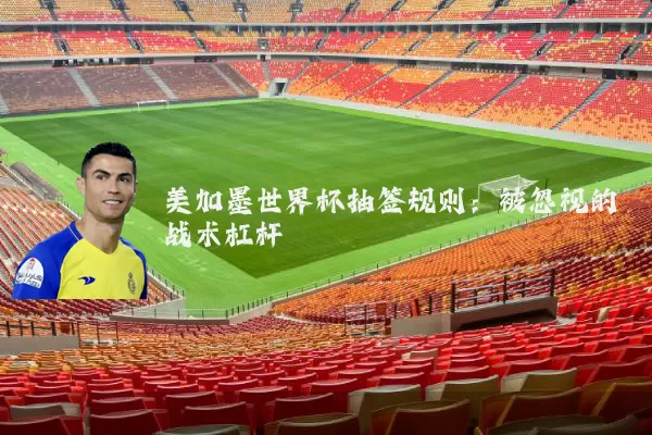 美加墨世界杯抽签规则:被忽视的战术杠杆