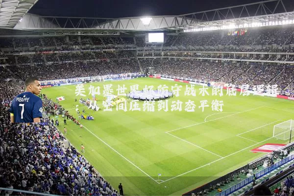 美加墨世界杯防守战术的底层逻辑:从空间压缩到动态平衡