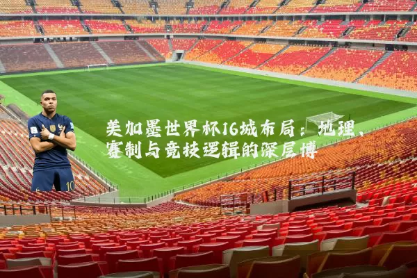 美加墨世界杯16城布局：地理、赛制与竞技逻辑的深层博弈